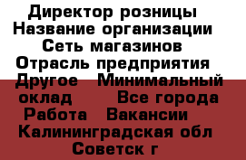 Директор розницы › Название организации ­ Сеть магазинов › Отрасль предприятия ­ Другое › Минимальный оклад ­ 1 - Все города Работа » Вакансии   . Калининградская обл.,Советск г.